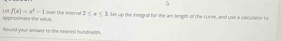 Let f(x)=x^4-1 over the interval 2≤ x≤ 3. Set up the integral for the arc length of the curve, and use a calculator to 
approximate the value. 
Round your answer to the nearest hundredth.