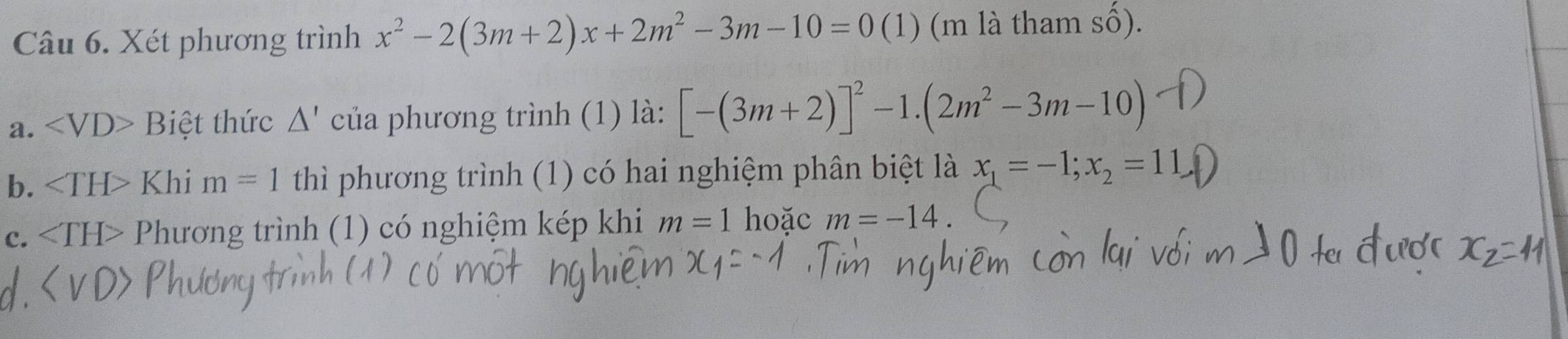 Xét phương trình x^2-2(3m+2)x+2m^2-3m-10=0(1) (m là tham số). 
a. ∠ VD>Bie t thức △ ' của phương trình (1) là: [-(3m+2)]^2-1.(2m^2-3m-10)
b. ∠ TH> Khi m=1 thì phương trình (1) có hai nghiệm phân biệt là x_1=-1; x_2=11
c. Phương trình (1) có nghiệm kép khi m=1 hoặc m=-14.