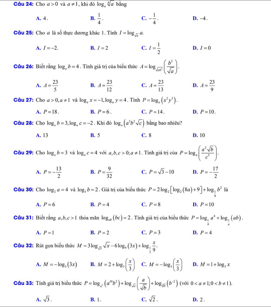 Cho a>0 và a!= 1 , khi đó log _asqrt[4](a) bằng
C.
A. 4 . B.  1/4 . - 1/4 . D. -4 .
Câu 25: Cho a là số thực dương khác 1. Tính I=log _sqrt(a)a.
A. I=-2. B. I=2 C. I= 1/2  D. I=0
Câu 26: Biết rằng log _ab=4. Tính giá trị của biểu thức A=log _sqrt(ab^3)( b^3/sqrt(a) ).
A. A= 23/5  A= 23/12  A= 23/13  A= 23/9 
B.
C.
D.
Câu 27: Cho a>0,a!= 1 và log _ax=-1,log _ay=4. Tính P=log _a(x^2y^3).
A. P=18. B. P=6. C. P=14. D. P=10.
Câu 28: Cho log _ab=3,log _ac=-2. Khi đó log _a(a^3b^2sqrt(c)) bằng bao nhiêu?
A. 13 B. 5 C. 8 D. 10
Câu 29: Cho log _ab=3 và log _ac=4 với a,b,c>0;a!= 1. Tính giá trị ciaP=log _a( a^2sqrt(b)/c^3 ).
A. P=- 13/2  P= 9/32  P=- 17/2 
B.
C. P=sqrt(3)-10 D.
Câu 30: Cho log _2a=4 và log _3b=2. Giá trị của biểu thức P=2log _2[log _2(8a)+9]+log _ 1/9 b^2la
A. P=6 B. P=4 C. P=8 D. P=10
Câu 31: Biết ranga,b,c>1 thỏa mãn log _ab(bc)=2. Tính giá trị của biểu thức P=log _ c/b a^4+log _ c/a (ab).
A. P=1 B. P=2 C. P=3 D. P=4
Câu 32: Rút gọn biểu thức M=3log _sqrt(3)sqrt(x)-6log _9(3x)+log _ 1/3  x/9 .
A. M=-log _3(3x) B. M=2+log _3( x/3 ) C. M=-log _3( x/3 ) D. M=1+log _3x
Câu 33: Tính giá trị biểu thức P=log _a^2(a^(10)b^2)+log _sqrt(a)( a/sqrt(b) )+log _sqrt[3](b)(b^(-2))(voi0
A. sqrt(3). B. 1. C. sqrt(2). D. 2 .