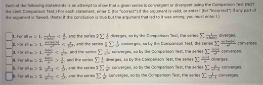 Each of the following statements is an attempt to show that a given series is convergent or divergent using the Comparison Test (NOT
the Limit Comparison Test.) For each statement, enter C (for "correct") if the argument is valid, or enter I (for "incorrect") if any part of
the argument is flawed. (Note: if the conclusion is true but the argument that led to it was wrong, you must enter l.)
1. For all n>1, 1/nln (n)  , and the series 2sumlimits  1/n  diverges, so by the Comparison Test, the series sumlimits  1/nln (n)  diverges.
2. For all n>1, arctan (n)/n^3  , and the series  x/2 sumlimits  1/n^2  converges, so by the Comparison Test, the series sumlimits  arctan (n)/n^3  converges.
3. For all n>1, ln (n)/n^2  , and the series sumlimits  1/n^(12)  converges, so by the Comparison Test, the series sumlimits  ln (n)/n^3  converges.
4. For all n>2, ln (n)/n > 1/n  , and the series sumlimits  1/n  diverges, so by the Comparison Test, the serie sumlimits  ln (n)/n  diverges.
5. For alll n>2, n/n^2-4  , and the series 2sumlimits  1/n^2  converges, so by the Comparison Test, the series sumlimits  n/n^2-4  converges.
6, For all n>2, 1/n^2-1  , and the series sumlimits  1/n^2  converges, so by the Comparison Test, the series sumlimits  1/n^2-1  converges.