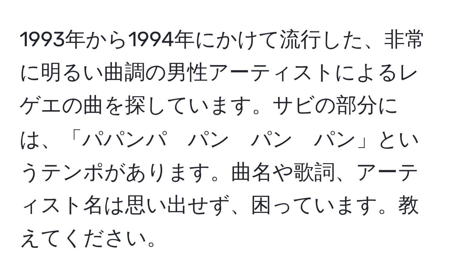 1993年から1994年にかけて流行した、非常に明るい曲調の男性アーティストによるレゲエの曲を探しています。サビの部分には、「パパンパ　パン　パン　パン」というテンポがあります。曲名や歌詞、アーティスト名は思い出せず、困っています。教えてください。