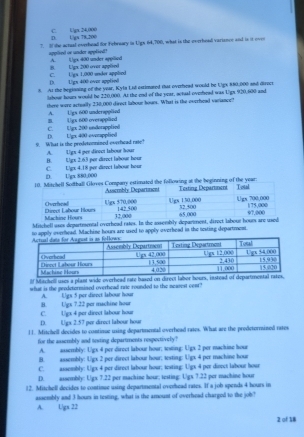 D L)gx 78,200 C. Ugx 24,000
7. I the actual everhead for Febraary in Ugs 64,700, what is the everhead varisnce and is it ever
appled or undor applied"
B. Ugx 200 over applied A. ( )px 400 under appilied
C. U/ga 1,000 under apphed D. Ugs 400 over applied
8. At the beginning of the year, Kyla Lil estimured that overhead would be Ugs 880;000 and direct
lshoue hours would be 220,000. At the end of the year, setual oveead was Ugs 920,600 and
there were actually 230,000 direct labour hours. What is the ovrrhead variance?
B. (gx 600 overappländ A. Ugs 600 underappläed
D. Ugx 400 everapplied C. Ugx 200 underapplie|
9. What is the predetonnined everhead rase? A. Ugx 4 per direct labour hour
B. Uigx 2.63 por direct labour hour
D. Ugx 880;000 C. L/gx 4.18 per direct labour hour
estimated the following at the beginning of the year:
Mitchell uses departmental overhead rates. In the assembly deparment, direct labour hour are used
to apply overhead. Machine hours are used to apply overhead in the testing department.
lf Mitchelll uses a plant wide overhead rate based on direct labor hours, instead of 
what is the peedetormined overhead rate rounded to the nearest cent?
B. Ugx 7.22 per machine hour A. Ugs 5 per direct labour hour
D. Ugx 2.57 per direct labour hour C. Ugx 4 per direct labour hour
11. Mitchell decides to continue using departmental overhead rates. What are the prodetermined rates
for the assembly and testing departments respectively?
A. assembly: Ugx 4 per direct labour hour; testing: Ugx 2 per machine hour
B. assembly: Ugx 2 per direct labour hour; sesting: Ugx 4 per machine hour
C. assembly: Ugx 4 per direct labour hour; testing: Ugx 4 per direct labour hour
D. assembly: Ugx 7.22 per machine hour; testing: Ugx 7.22 per machine hour
12. Mitchell decides to contimue using departmental overhead rates. If a job spends 4 hours in
assenbly and 3 hour in testing, what is the amount of overhead chargod to the job?
A. Ugx 22
2 of 18