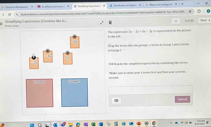 Classroom Management Simplifying Expressions= Simplifying Expressions Classification of Solution What is one strategy the
student.desmos.com/activitybuilder/instance/66c349de184377a3b416df02/student/66c37 fc7620e860d471bb#screenid=fad8e076-7ecc-4e5e-b369...
Simplifying Expressions (Combine like te... 5 of 30 Next >
Brady Jordan
The expression 5x-2y+6x-3y is represented on the picture
to the left.
1 6
Drag the terms into two groups, x terms in Group 1 and y terms
in Group 2.
3y 5x
2y
THEN write the simplified expression by combining like terms.
*Make sure to write your x terms first and then your y terms
second.
Group 1 Group 2
Submit
8/19/2024 7.35 PM