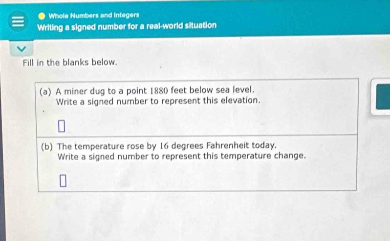 Whole Numbers and Integers 
Writing a signed number for a real-world situation 
Fill in the blanks below. 
(a) A miner dug to a point 1880 feet below sea level. 
Write a signed number to represent this elevation. 
(b) The temperature rose by 16 degrees Fahrenheit today. 
Write a signed number to represent this temperature change.