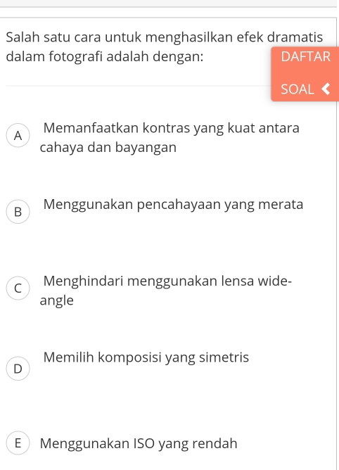 Salah satu cara untuk menghasilkan efek dramatis
dalam fotografi adalah dengan: DAFTAR
SOAL《
A Memanfaatkan kontras yang kuat antara
cahaya dan bayangan
B Menggunakan pencahayaan yang merata
C Menghindari menggunakan lensa wide-
angle
Memilih komposisi yang simetris
D
E Menggunakan ISO yang rendah