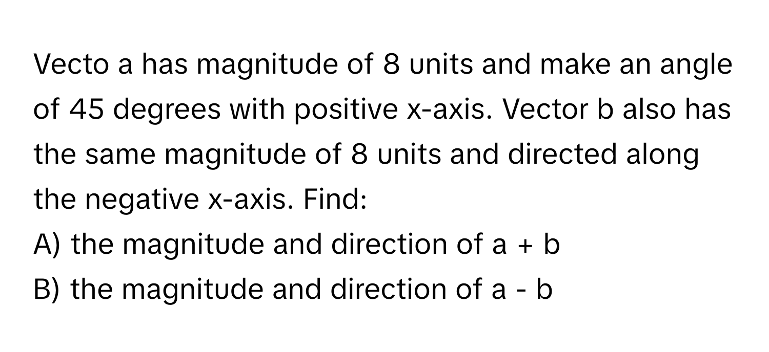 Vecto a has magnitude of 8 units and make an angle of 45 degrees with positive x-axis. Vector b also has the same magnitude of 8 units and directed along the negative x-axis. Find:
A) the magnitude and direction of a + b
B) the magnitude and direction of a - b