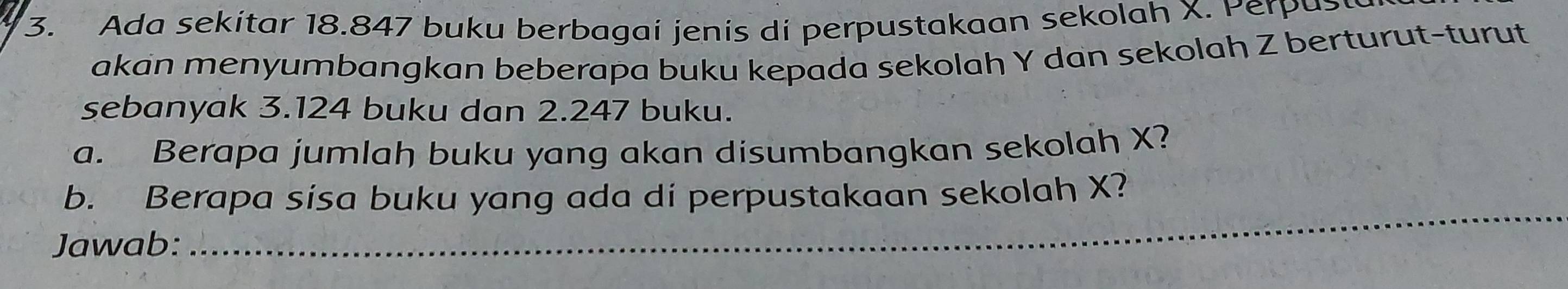 Ada sekitar 18.847 buku berbagai jenis di perpustakaan sekolah X. Perpus 
akan menyumbangkan beberapa buku kepada sekolah Y dan sekolah Z berturut-turut 
sebanyak 3.124 buku dan 2.247 buku. 
a. Berapa jumlah buku yang akan disumbangkan sekolah X? 
b. Berapa sisa buku yang ada di perpustakaan sekolah X? 
Jawab: 
_