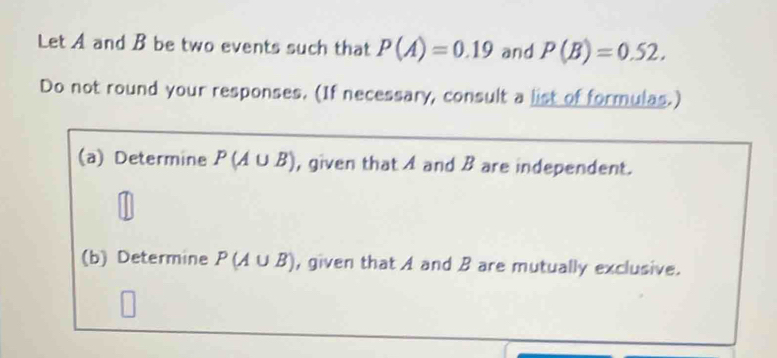 Let A and B be two events such that P(A)=0.19 and P(B)=0.52. 
Do not round your responses. (If necessary, consult a list of formulas.) 
(a) Determine P(A∪ B) , given that A and B are independent. 
(b) Determine P(A∪ B) , given that A and B are mutually exclusive.