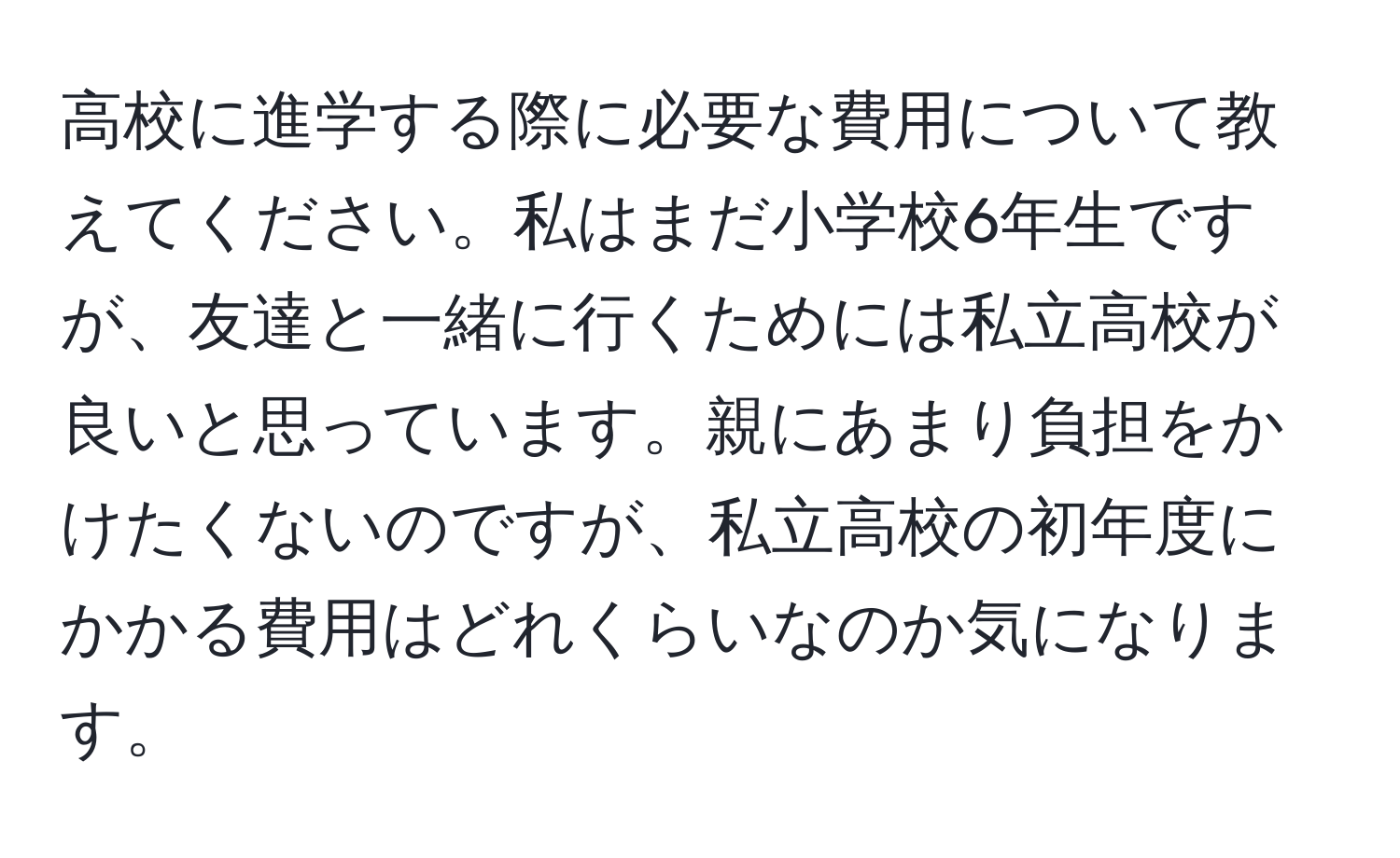 高校に進学する際に必要な費用について教えてください。私はまだ小学校6年生ですが、友達と一緒に行くためには私立高校が良いと思っています。親にあまり負担をかけたくないのですが、私立高校の初年度にかかる費用はどれくらいなのか気になります。