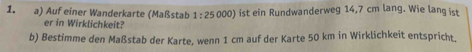 Auf einer Wanderkarte (Maßstab 1:25 000) ist ein Rundwanderweg 14,7 cm lang. Wie lang ist 
er in Wirklichkeit? 
b) Bestimme den Maßstab der Karte, wenn 1 cm auf der Karte 50 km in Wirklichkeit entspricht.