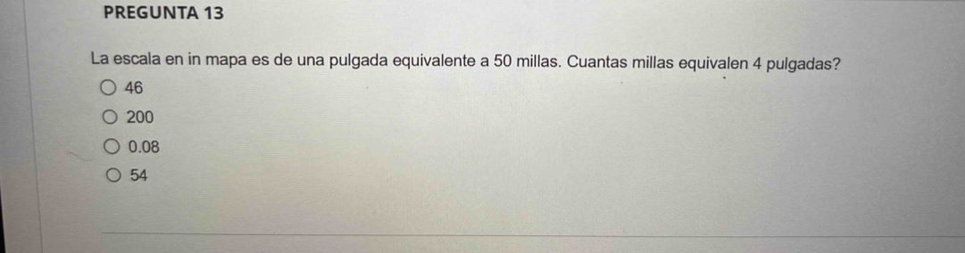 PREGUNTA 13
La escala en in mapa es de una pulgada equivalente a 50 millas. Cuantas millas equivalen 4 pulgadas?
46
200
0.08
54