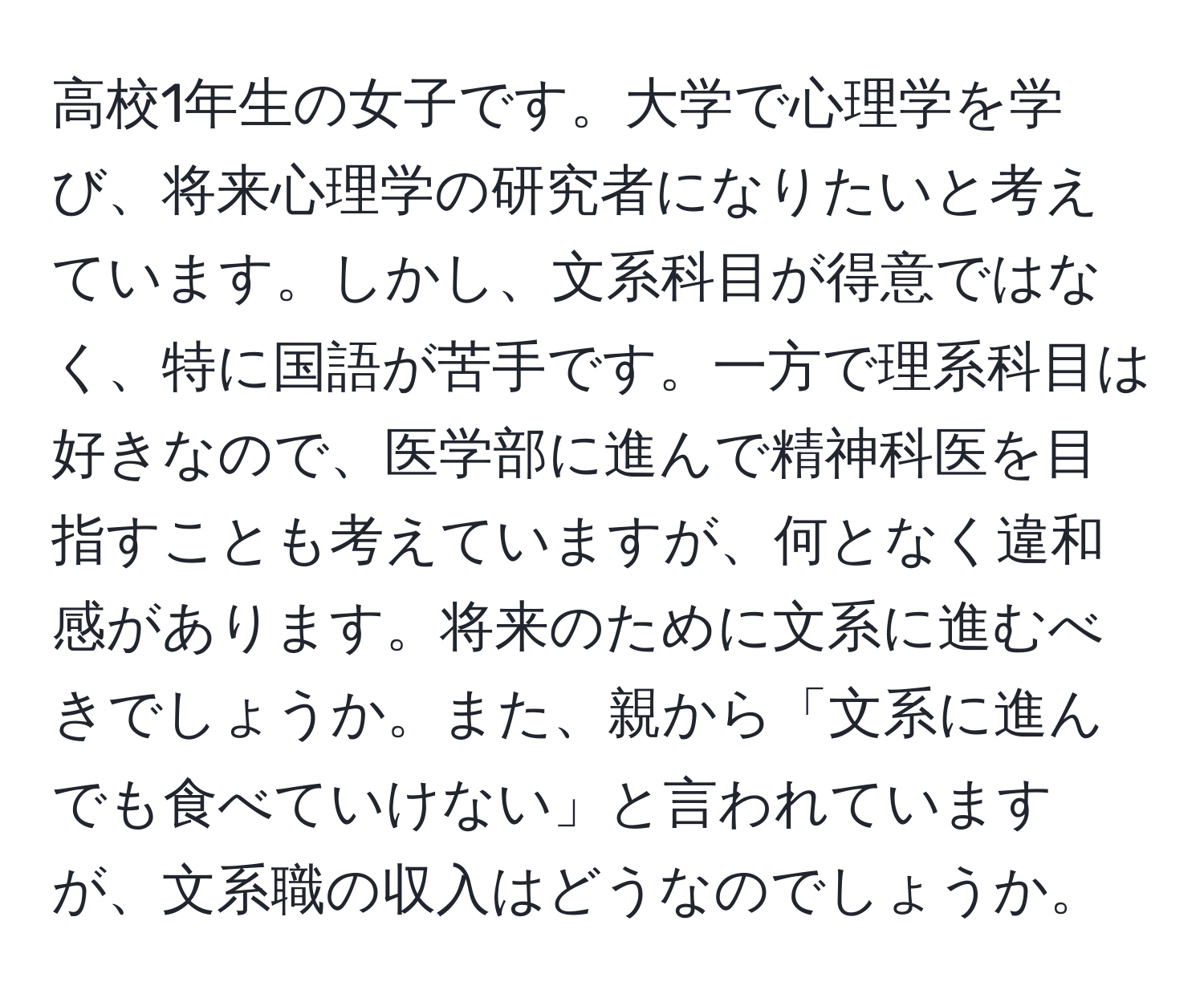 高校1年生の女子です。大学で心理学を学び、将来心理学の研究者になりたいと考えています。しかし、文系科目が得意ではなく、特に国語が苦手です。一方で理系科目は好きなので、医学部に進んで精神科医を目指すことも考えていますが、何となく違和感があります。将来のために文系に進むべきでしょうか。また、親から「文系に進んでも食べていけない」と言われていますが、文系職の収入はどうなのでしょうか。