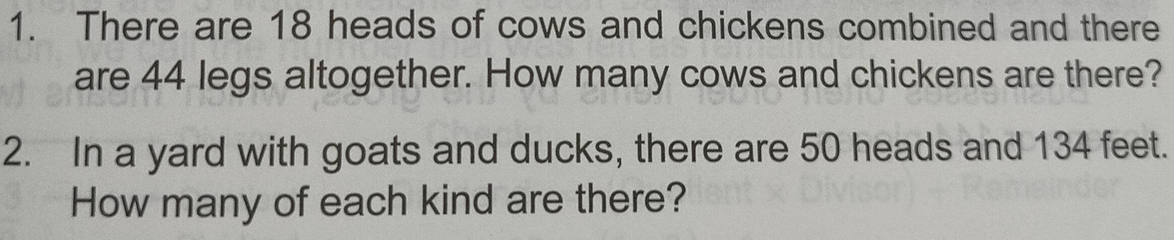 There are 18 heads of cows and chickens combined and there 
are 44 legs altogether. How many cows and chickens are there? 
2. In a yard with goats and ducks, there are 50 heads and 134 feet. 
How many of each kind are there?