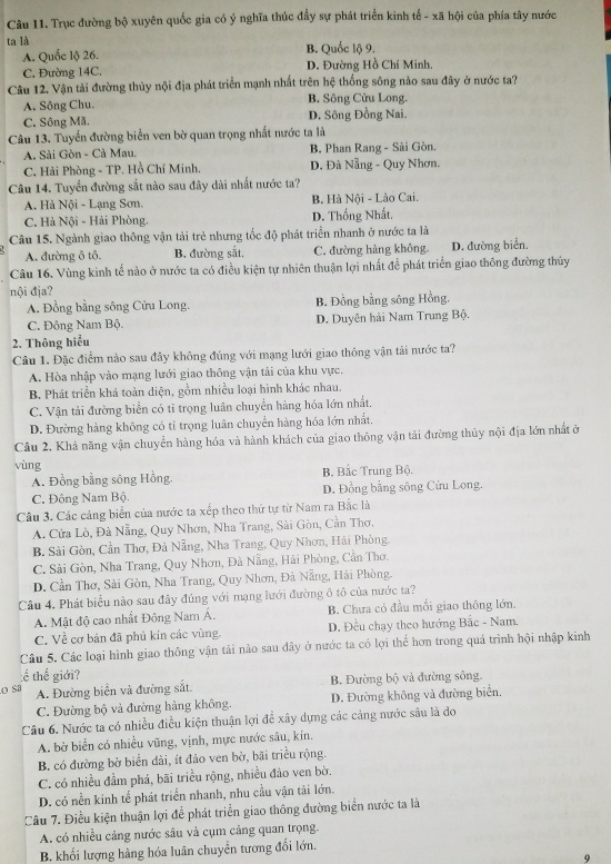 Trục đường bộ xuyên quốc gia có ý nghĩa thúc đầy sự phát triển kinh tế - xã hội của phía tây nước
ta là B. Quốc lộ 9.
A. Quốc lộ 26.
C. Đường 14C. D. Đường Hồ Chí Minh,
Câu 12. Vận tải đường thủy nội địa phát triển mạnh nhất trên hệ thống sông nào sau đây ở nước ta?
A. Sông Chu. B. Sông Cửu Long.
C. Sông Mã. D. Sông Đồng Nai.
Câu 13. Tuyển đường biển ven bờ quan trọng nhất nước ta là
A. Sải Gòn - Cà Mau, B. Phan Rang - Sài Gòn.
C. Hải Phòng - TP. Hồ Chí Minh. D, Đà Nẵng - Quy Nhơn.
Câu 14. Tuyển đường sắt nào sau đây dài nhất nước ta?
A. Hà Nội - Lạng Sơn. B. Hà Nội - Lào Cai.
C. Hà Nội - Hải Phòng. D. Thống Nhất.
Câu 15. Ngành giao thông vận tải trẻ nhưng tốc độ phát triển nhanh ở nước ta là
A. đường ô tô. B. đường sắt, C. đường hàng không. D. đường biển.
Câu 16. Vùng kinh tế nào ở nước ta có điều kiện tự nhiên thuận lợi nhất để phát triển giao thông đường thủy
nội đja?
A. Đồng bằng sông Cửu Long. B. Đồng bằng sông Hồng.
C. Đông Nam Bộ. D. Duyên hải Nam Trung Bộ.
2. Thông hiểu
Câu 1. Đặc điểm nào sau đây không đúng với mạng lưới giao thông vận tải nước ta?
A. Hòa nhập vào mạng lưới giao thông vận tải của khu vực.
B. Phát triển khá toàn diện, gồm nhiều loại hình khác nhau.
C. Vận tải đường biển có tỉ trọng luân chuyển hàng hóa lớn nhất.
D. Đường hàng không có tỉ trọng luân chuyển hàng hóa lớn nhất.
Câu 2. Khá năng vận chuyển hàng hóa và hành khách của giao thông vận tải đường thủy nội địa lớn nhất ở
vùng
A. Đồng bằng sông Hồng. B. Bắc Trung Bộ.
C. Đông Nam Bộ. D. Đồng bằng sông Cửu Long.
Câu 3. Các cảng biển của nước ta xếp theo thứ tự từ Nam ra Bắc là
A. Cửa Lò, Đà Nẵng, Quy Nhơn, Nha Trang, Sài Gòn, Cần Thơ.
B. Sài Gòn, Cần Thơ, Đà Nẵng, Nha Trang, Quy Nhơn, Hải Phòng.
C. Sải Gòn, Nha Trang, Quy Nhơn, Đà Nẵng, Hải Phòng, Cần Thơ.
D. Cần Thơ, Sải Gòn, Nha Trang, Quy Nhơn, Đà Nẵng, Hải Phòng.
Câu 4, Phát biểu nào sau đây đúng với mạng lưới đường ô tô của nước ta?
A. Mật độ cao nhất Đông Nam Á. B. Chưa có đầu mối giao thông lớn.
C. Về cơ bản đã phủ kín các vùng.  D. Đều chạy theo hướng Bắc - Nam.
Câu 5. Các loại hình giao thông vận tải nào sau dây ở nước ta có lợi thể hơn trong quá trình hội nhập kinh
:ể thế giới?
S A. Đường biện và đường sắt B. Đường bộ và đường sông.
C. Đường bộ và đường hàng không. D. Đường không và đường biển.
Câu 6. Nước ta có nhiều điều kiện thuận lợi đề xây dựng các cảng nước sâu là do
A. bờ biển có nhiều vũng, vịnh, mực nước sâu, kín.
B. có đường bờ biển đài, ít đảo ven bờ, bãi triều rộng.
C. có nhiều đầm phá, bãi triều rộng, nhiều đảo ven bờ.
D. có nền kinh tế phát triển nhanh, nhu cầu vận tải lớn.
Câu 7. Điều kiện thuận lợi để phát triển giao thông đường biển nước ta là
A. có nhiều cảng nước sâu và cụm cảng quan trọng.
B. khối lượng hàng hóa luân chuyển tương đổi lớn.