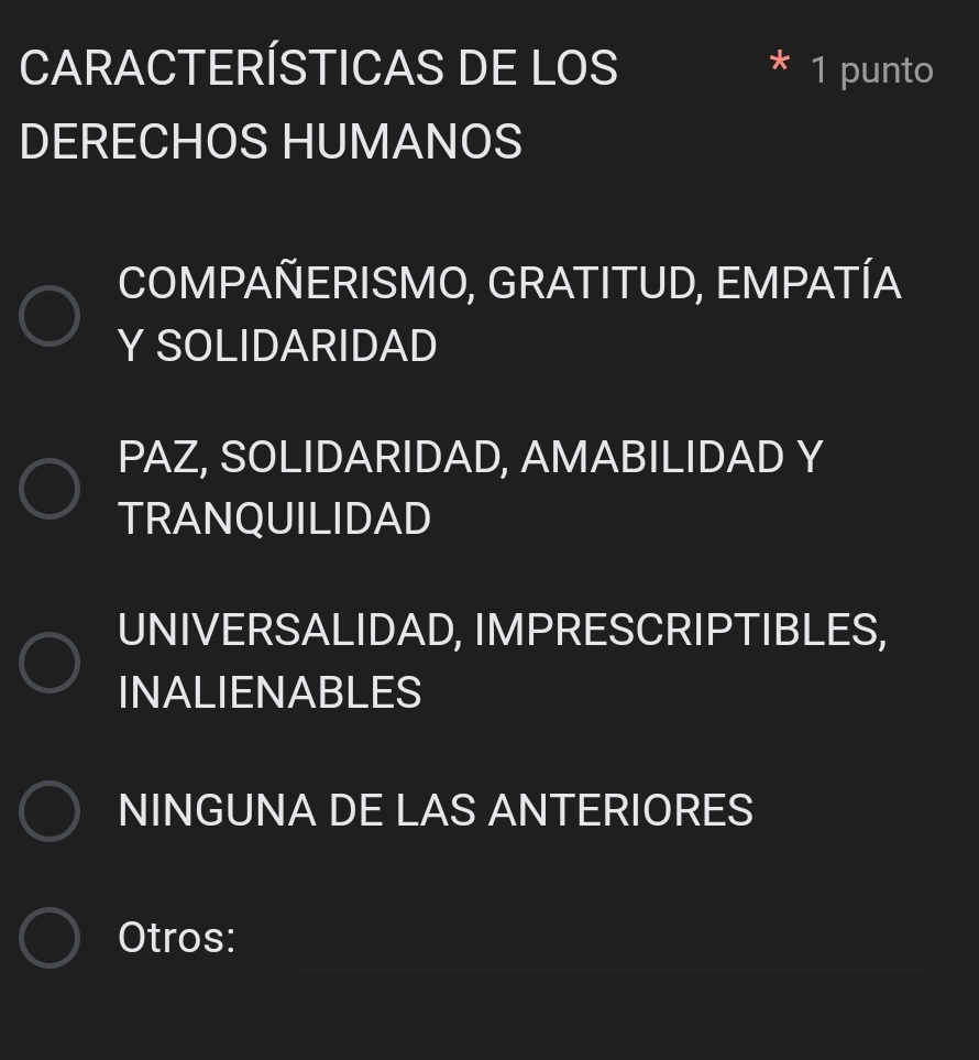 CARACTERÍSTICAS DE LOS 1 punto
DERECHOS HUMANOS
COMPAÑERISMO, GRATITUD, EMPATÍA
Y SOLIDARIDAD
PAZ, SOLIDARIDAD, AMABILIDAD Y
TRANQUILIDAD
UNIVERSALIDAD, IMPRESCRIPTIBLES,
INALIENABLES
NINGUNA DE LAS ANTERIORES
_
Otros: