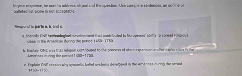 In your response, be sure to address all parts of the question. Use complete sentences; an outline or 
bulleted list alone is not acceptable. 
Respond to parts a, b, and c
a, Identify ONE technological development that contributed to Europeans' ability to spread religious 
ideas in the Americas during the period 1450~1750. 
b. Explain ONE way that religion contributed to the process of state expansion and/or exploration in the 
Americas during the period 1450-1750. 
c. Explain ONE reason why syncretic belief systems develpped in the Americas during the period 
1450-1750.