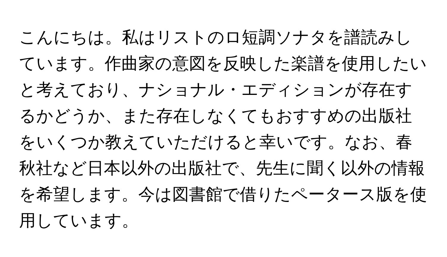 こんにちは。私はリストのロ短調ソナタを譜読みしています。作曲家の意図を反映した楽譜を使用したいと考えており、ナショナル・エディションが存在するかどうか、また存在しなくてもおすすめの出版社をいくつか教えていただけると幸いです。なお、春秋社など日本以外の出版社で、先生に聞く以外の情報を希望します。今は図書館で借りたペータース版を使用しています。