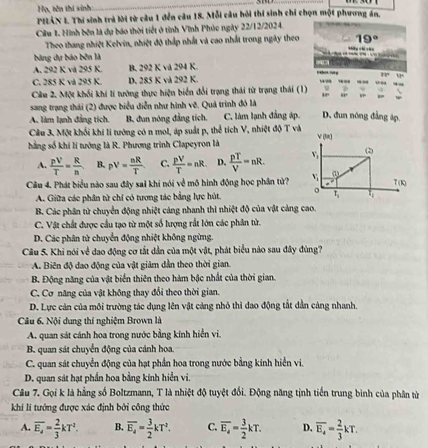 Họ, tên thí sinh:
PHLÂN 1. Thí sinh trả lời từ câu 1 đến câu 18. Mỗi câu hỏi thí sinh chỉ chọn một phương án.
Câu 1. Hình bên là dự báo thời tiết ở tỉnh Vĩnh Phúc ngày 22/12/2024.
19°
Theo thang nhiệt Kelvin, nhiệt độ thấp nhất và cao nhất trong ngày theo Nke vài câu
bảng dịự báo bên là
= A plpa est muters =A I ona v
A. 292 K và 295 K. B. 292 K và 294 K.  
Hbe rary 22°
C. 285 K và 295 K. D. 285 K và 292 K.  1   0 0    
       
Câu 2. Một khối khí lí tướng thực hiện biển đổi trạng thái từ trạng thái (1) 82º 31°
sang trạng thái (2) được biểu diễn như hình vẽ. Quá trình đó là
A. làm lạnh đẳng tích. B. đun nóng đẳng tích. C. làm lạnh đẳng áp. D. dun nóng đẳng áp.
Câu 3. Một khối khí lí tướng có n mol, áp suất p, thể tích V, nhiệt độ T và
V(lit)
hằng số khí lí tướng là R. Phương trình Clapeyron là (2)
A.  pV/T = R/n  B. pV= nR/T  C.  pV/T =nR. D.  pT/V =nR. V_2
Câu 4. Phát biểu nào sau đây sai khi nói về mô hình động học phần tử? v_i G
T(k)
。
A. Giữa các phân tử chỉ có tương tác bằng lực hút. T_1 T_2
B. Các phân tử chuyển động nhiệt cảng nhanh thì nhiệt độ của vật cảng cao,
C. Vật chất được cầu tạo từ một số lượng rắt lớn các phân tử.
D. Các phân tử chuyển động nhiệt không ngừng.
Câu 5. Khi nói về dao động cơ tắt dần của một vật, phát biểu nào sau đây đúng?
A. Biên độ dao động của vật giảm dần theo thời gian.
B. Động năng của vật biển thiên theo hàm bậc nhất của thời gian.
C. Cơ năng của vật không thay đổi theo thời gian.
D. Lực cản của môi trường tác dụng lên vật càng nhỏ thì dao động tắt dần cảng nhanh.
Câu 6. Nội dung thí nghiệm Brown là
A. quan sát cánh hoa trong nước bằng kính hiển vi.
B. quan sát chuyển động của cánh hoa.
C. quan sát chuyển động của hạt phần hoa trong nước bằng kính hiển vi.
D. quan sát hạt phần hoa bằng kính hiển vi.
Câu 7. Gọi k là hằng số Boltzmann, T là nhiệt độ tuyệt đổi. Động năng tịnh tiến trung bình của phân tử
khí lí tưởng được xác định bởi công thức
A. overline E_d= 2/3 kT^2. B. overline E_d= 3/2 kT^2. C. overline E_a= 3/2 kT. D. overline E_d= 2/3 kT.