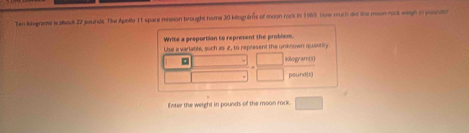 Ten ilograme is about 22 pounds. The Apollo 11 space mission brought home 30 kilograms of moon rock in 1969. How much did the moon rock wegh in pesrets 
Write a proportion to represent the problem. 
Use a variable, such as Z, to represent the unknown quantity.
kilogram (s)
pound(s)
Enter the weight in pounds of the moon rock.