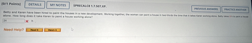 DETAILS MY NOTES SPRECALC8 1.7.507.XP. PREVIOUS ANSWERS PRACTICE ANOTHER 
Betty and Karen have been hired to paint the houses in a new development. Working together, the women can paint a house in two-thirds the time that it takes Karen working alone. Betty takes &h to paint a house 
alone. How long does it take Karen to paint a house working alone? 
24 h 
Need Help? Read It Watch it