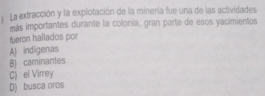 La extracción y la explotación de la minería fue una de las actividades
más importantes durante la colonia, gran parte de esos yacimientos
fueron hallados por
A) indigenas
B) caminantes
C) el Virrey
D) busca oros