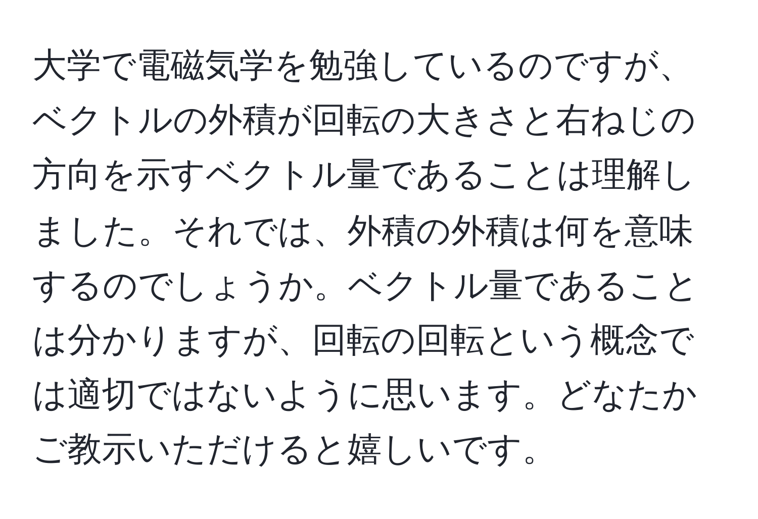 大学で電磁気学を勉強しているのですが、ベクトルの外積が回転の大きさと右ねじの方向を示すベクトル量であることは理解しました。それでは、外積の外積は何を意味するのでしょうか。ベクトル量であることは分かりますが、回転の回転という概念では適切ではないように思います。どなたかご教示いただけると嬉しいです。