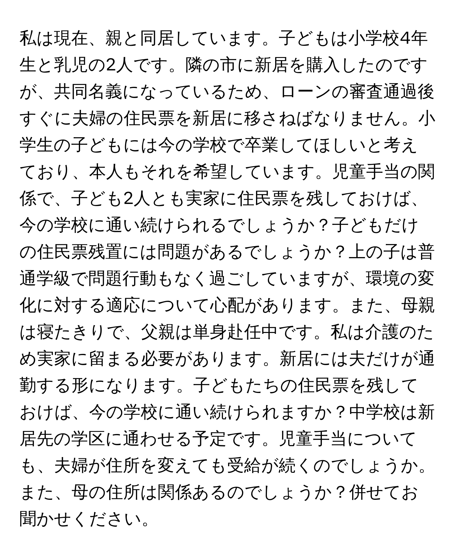 私は現在、親と同居しています。子どもは小学校4年生と乳児の2人です。隣の市に新居を購入したのですが、共同名義になっているため、ローンの審査通過後すぐに夫婦の住民票を新居に移さねばなりません。小学生の子どもには今の学校で卒業してほしいと考えており、本人もそれを希望しています。児童手当の関係で、子ども2人とも実家に住民票を残しておけば、今の学校に通い続けられるでしょうか？子どもだけの住民票残置には問題があるでしょうか？上の子は普通学級で問題行動もなく過ごしていますが、環境の変化に対する適応について心配があります。また、母親は寝たきりで、父親は単身赴任中です。私は介護のため実家に留まる必要があります。新居には夫だけが通勤する形になります。子どもたちの住民票を残しておけば、今の学校に通い続けられますか？中学校は新居先の学区に通わせる予定です。児童手当についても、夫婦が住所を変えても受給が続くのでしょうか。また、母の住所は関係あるのでしょうか？併せてお聞かせください。