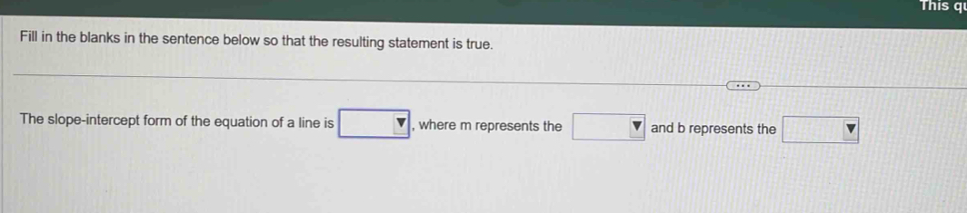 This q 
Fill in the blanks in the sentence below so that the resulting statement is true. 
The slope-intercept form of the equation of a line is □ , where m represents the □ and b represents the □