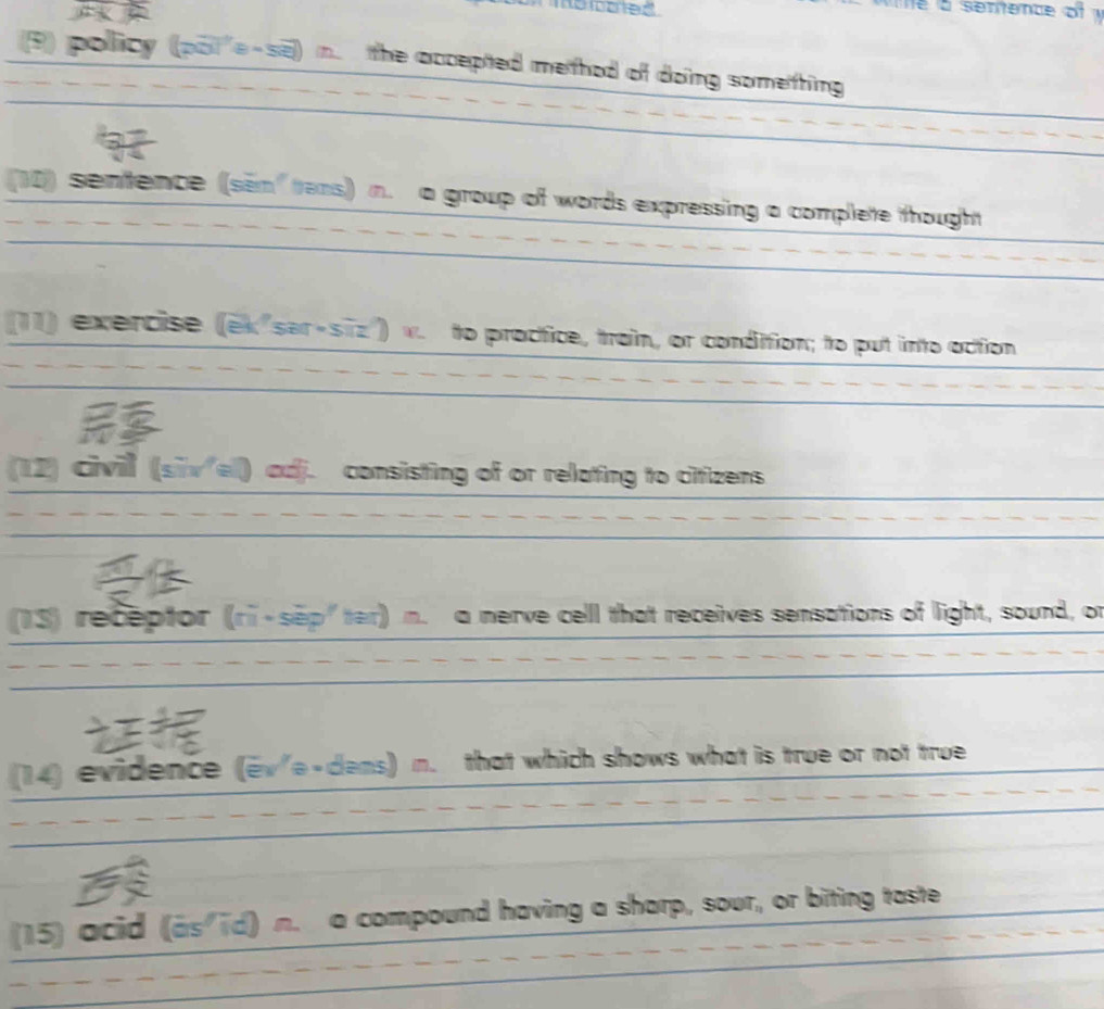 a senenc e o f 
9 policy (pot'e-se) in. the accepted method of doing something 
(10) sentence (sem" tens) n. a group of words expressing a complete thought 
(11) exercise (ek"sar-siz") w. to proctice, train, or condition; to put into oction 
(12) civil (sīvel) adj. consisting of or relating to citizens 
13) receptor (ri-sep"ter) n. a nerve cell that receives sensations of light, sound, or 
(14) evidence (ev'e-dems) n. that which shows what is true or not true 
(15) acid (as id) n. a compound having a sharp, sour, or biting taste