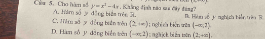 (2,+∈fty )
Câu 5. Cho hàm số y=x^2-4x. Khẳng định nào sau đây đúng?
A. Hàm số y đồng biến trên R. B. Hàm số y nghịch biến trên R.
C. Hàm số y đồng biến trên (2;+∈fty ); nghịch biến trên (-∈fty ;2).
D. Hàm số y đồng biến trên (-∈fty ;2); nghịch biến trên (2;+∈fty ).