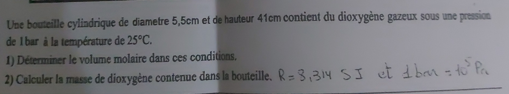 Une bouteille cylindrique de diametre 5,5cm et de hauteur 41cm contient du dioxygène gazeux sous une pression 
de 1 bar à la température de 25°C. 
1) Déterminer le volume molaire dans ces conditions, 
2) Calculer la masse de dioxygène contenue dans la bouteille.