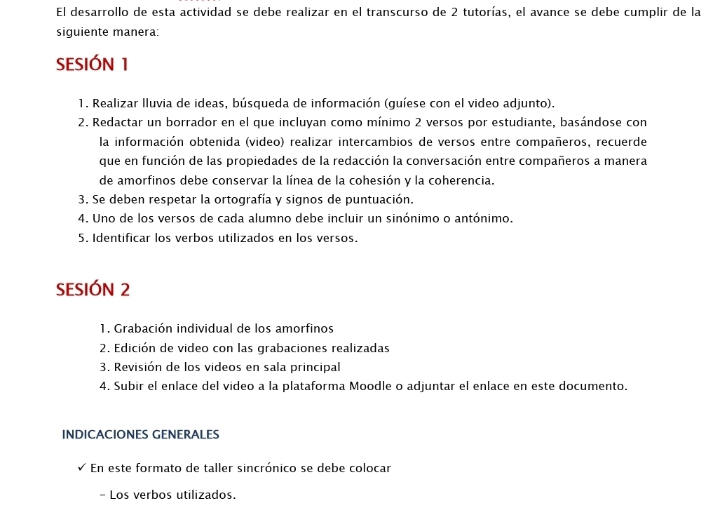 El desarrollo de esta actividad se debe realizar en el transcurso de 2 tutorías, el avance se debe cumplir de la 
siguiente manera: 
SESIÓN 1 
1. Realizar lluvia de ideas, búsqueda de información (guíese con el video adjunto). 
2. Redactar un borrador en el que incluyan como mínimo 2 versos por estudiante, basándose con 
la información obtenida (video) realizar intercambios de versos entre compañeros, recuerde 
que en función de las propiedades de la redacción la conversación entre compañeros a manera 
de amorfinos debe conservar la línea de la cohesión y la coherencia. 
3. Se deben respetar la ortografía y signos de puntuación. 
4. Uno de los versos de cada alumno debe incluir un sinónimo o antónimo. 
5. Identificar los verbos utilizados en los versos. 
SESIÓN 2 
1. Grabación individual de los amorfinos 
2. Edición de video con las grabaciones realizadas 
3. Revisión de los videos en sala principal 
4. Subir el enlace del video a la plataforma Moodle o adjuntar el enlace en este documento. 
INDICACIONES GENERALES 
En este formato de taller sincrónico se debe colocar 
- Los verbos utilizados.