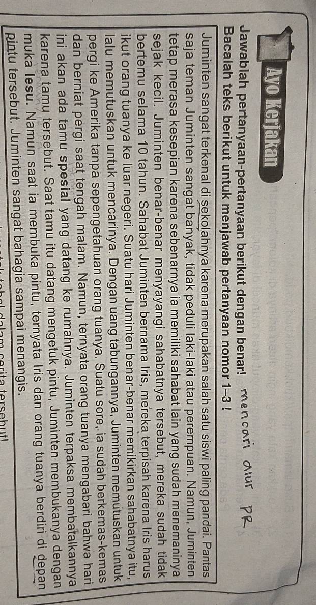 Ayo Kerjakan 
Jawablah pertanyaan-pertanyaan berikut dengan benar! men 
Bacalah teks berikut untuk menjawab pertanyaan nomor 1-3! 
Juminten sangat terkenal di sekolahnya karena merupakan salah satu siswi paling pandai. Pantas 
saja teman Juminten sangat banyak, tidak peduli laki-laki atau perempuan. Namun, Juminten 
tetap merasa kesepian karena sebenarnya ia memiliki sahabat lain yang sudah menemaninya 
sejak kecil. Juminten benar-benar menyayangi sahabatnya tersebut, mereka sudah tidak 
bertemu selama 10 tahun. Sahabat Juminten bernama Iris, mereka terpisah karena Iris harus 
ikut orang tuanya ke luar negeri. Suatu hari Juminten benar-benar memikirkan sahabatnya itu, 
lalu memutuskan untuk mencarinya. Dengan uang tabungannya, Juminten memutuskan untuk 
pergi ke Amerika tanpa sepengetahuan orang tuanya. Suatu sore, ia sudah berkemas-kemas 
dan berniat pergi saat tengah malam. Namun, ternyata orang tuanya mengabari bahwa hari 
ini akan ada tamu spesial yang datang ke rumahnya. Juminten terpaksa membatalkannya 
karena tamu tersebut. Saat tamu itu datang mengetuk pintu, Juminten membukanya dengan 
muka Iesu. Namun saat ia membuka pintu, ternyata Iris dan orang tuanya berdiri di depan 
pintu tersebut. Juminten sangat bahagia sampai menangis.
m c erita terseb ut