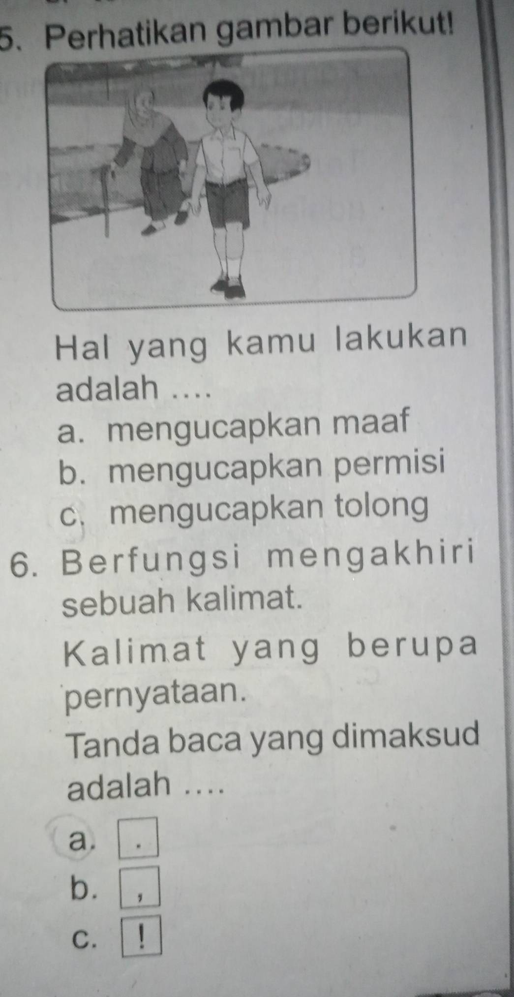 Perhatikan gambar berikut!
Hal yang kamu lakukan
adalah ....
a. mengucapkan maaf
b. mengucapkan permisi
c. mengucapkan tolong
6. Berfungsi mengakhiri
sebuah kalimat.
Kalimat yang berupa
pernyataan.
Tanda baca yang dimaksud
adalah ....
a.
b. ,
C.