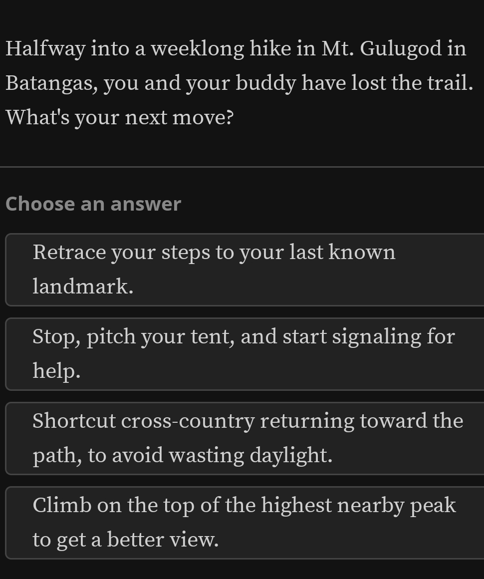 Halfway into a weeklong hike in Mt. Gulugod in
Batangas, you and your buddy have lost the trail.
What's your next move?
Choose an answer
Retrace your steps to your last known
landmark.
Stop, pitch your tent, and start signaling for
help.
Shortcut cross-country returning toward the
path, to avoid wasting daylight.
Climb on the top of the highest nearby peak
to get a better view.