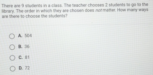 There are 9 students in a class. The teacher chooses 2 students to go to the
library. The order in which they are chosen does not matter. How many ways
are there to choose the students?
A. 504
B. 36
C. 81
D. 72