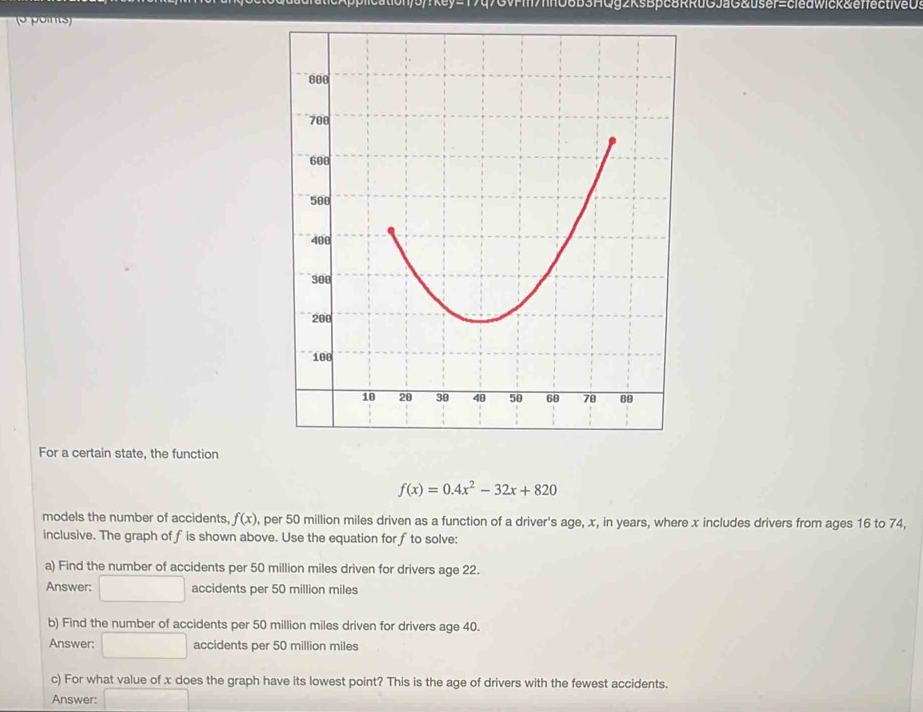 fn06B3AQg2ksBpc8RRuGJaG&user=cledwick&effectiveDs
o points)
For a certain state, the function
f(x)=0.4x^2-32x+820
models the number of accidents, f(x) , per 50 million miles driven as a function of a driver's age, x, in years, where x includes drivers from ages 16 to 74,
inclusive. The graph of fis shown above. Use the equation for fto solve:
a) Find the number of accidents per 50 million miles driven for drivers age 22.
Answer: □ accidents per 50 million miles
b) Find the number of accidents per 50 million miles driven for drivers age 40.
Answer: □ accidents per 50 million miles
c) For what value of x does the graph have its lowest point? This is the age of drivers with the fewest accidents.
Answer: □