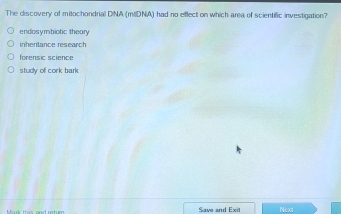 The discovery of mitochondrial DNA (mIDNA) had no effect on which area of scientific investigation?
endosymbiotic theary
inheritance research
forensic science
study of cork bark
Save and Exit