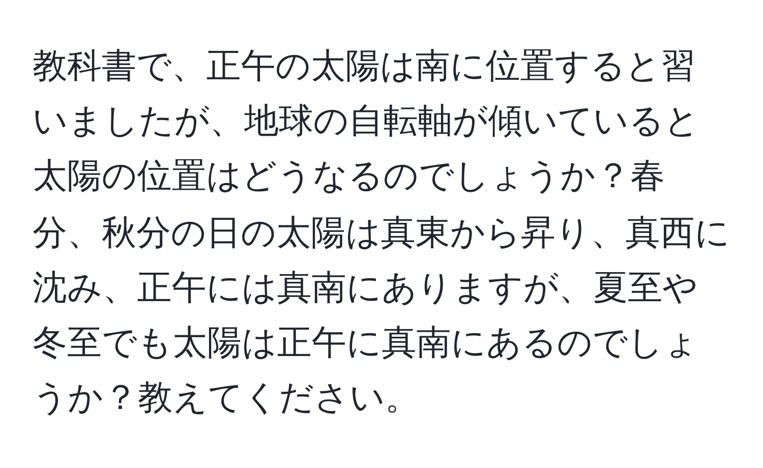 教科書で、正午の太陽は南に位置すると習いましたが、地球の自転軸が傾いていると太陽の位置はどうなるのでしょうか？春分、秋分の日の太陽は真東から昇り、真西に沈み、正午には真南にありますが、夏至や冬至でも太陽は正午に真南にあるのでしょうか？教えてください。