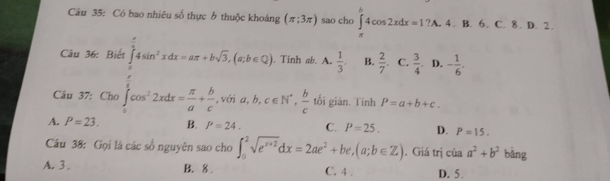 Có bao nhiêu số thực b thuộc khoảng (π ;3π ) sao cho ∈t 4cos 2xdx=1?A. .4. B. 6. C. 8. D. 2.
Câu 36: Biết ∈tlimits _0^((frac π)6)4sin^2xdx=aπ +bsqrt(3), (a;b∈ Q). Tính ab. A.  1/3 . B.  2/7 . C.  3/4 . D. - 1/6 . 
Cầu 37: Cho ∈tlimits _0^(ecos ^2)2xdx= π /a + b/c , ,vGia, b, c∈ N^*,  b/c  tối giản. Tính P=a+b+c.
A. P=23.
B. P=24, C. P=25,
D. P=15. 
Câu 38: Gọi là các số nguyên sao cho ∈t _0^(2sqrt(e^x+2))dx=2ae^2+be, (a;b∈ Z). Giá trị của a^2+b^2 bǎng
A. 3. B. 8. C. 4.
D. 5.