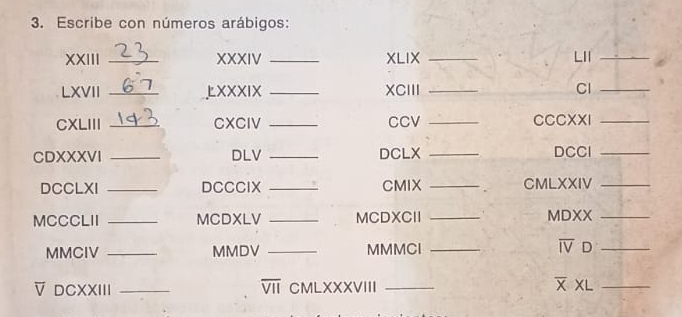 Escribe con números arábigos: 
XXIII _XXXIV _XLIX _LII_ 
LXVII _XXXIX _XCIII _Cl_ 
CXLIII _CXCIV _CCV _CCCXXI_ 
CDXXXVI _DLV _DCLX _DCCl_ 
DCCLXI _DCCCIX _CMIX _CMLXXIV_ 
MCCCLII _MCDXLV _MCDXCII _MDXX_ 
MMCIV _MMDV _MMMCI _ overline IV D_ 
overline VII 
overline V DCXXIII _CMLXXXVIII _ XL_