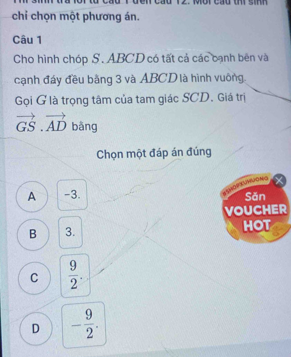 en cầu 12. Mới cầu thi sinh
chỉ chọn một phương án.
Câu 1
Cho hình chóp S. ABCD có tất cả các bạnh bên và
cạnh đáy đều bằng 3 và ABCD là hình vuông.
Gọi G là trọng tâm của tam giác SCD. Giá trị
vector GS.vector AD bằng
Chọn một đáp án đúng
#SHOPXUHUONG
A -3. Săn
VOUCHER
B 3. HOT
C  9/2 .
D - 9/2 .