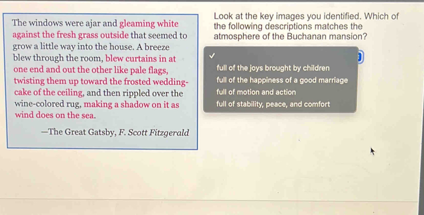 Look at the key images you identified. Which of
The windows were ajar and gleaming white the following descriptions matches the
against the fresh grass outside that seemed to atmosphere of the Buchanan mansion?
grow a little way into the house. A breeze
blew through the room, blew curtains in at
one end and out the other like pale flags, full of the joys brought by children
twisting them up toward the frosted wedding- full of the happiness of a good marriage
cake of the ceiling, and then rippled over the full of motion and action
wine-colored rug, making a shadow on it as full of stability, peace, and comfort
wind does on the sea.
—The Great Gatsby, F. Scott Fitzgerald