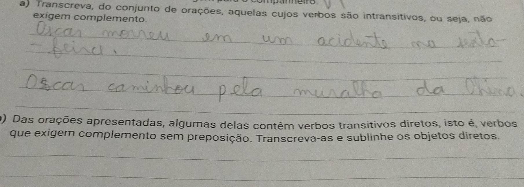 mpanneiro 
a) Transcreva, do conjunto de orações, aquelas cujos verbos são intransitivos, ou seja, não 
exigem complemento. 
_ 
_ 
_ 
_ 
_ 
_ 
_ 
_ 
_ 
o) Das orações apresentadas, algumas delas contêm verbos transitivos diretos, isto é, verbos 
que exigem complemento sem preposição. Transcreva-as e sublinhe os objetos diretos. 
_ 
_