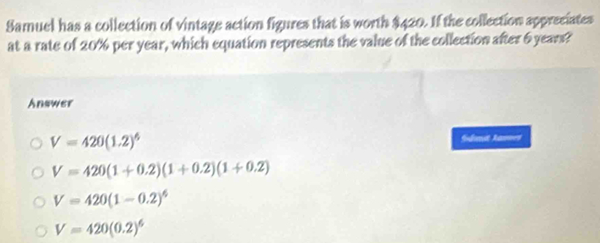 Samuel has a collection of vintage action figures that is worth $420. If the collection appreciates
at a rate of 20% per year, which equation represents the value of the collection after 6 years?
Answer
V=420(1.2)^6
Sndonst Aanmes
V=420(1+0.2)(1+0.2)(1+0.2)
V=420(1-0.2)^6
V=420(0.2)^6