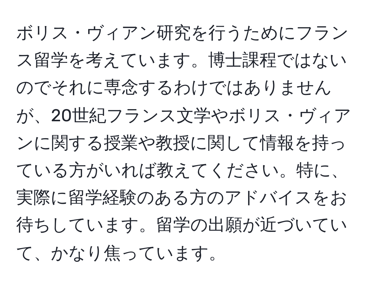 ボリス・ヴィアン研究を行うためにフランス留学を考えています。博士課程ではないのでそれに専念するわけではありませんが、20世紀フランス文学やボリス・ヴィアンに関する授業や教授に関して情報を持っている方がいれば教えてください。特に、実際に留学経験のある方のアドバイスをお待ちしています。留学の出願が近づいていて、かなり焦っています。