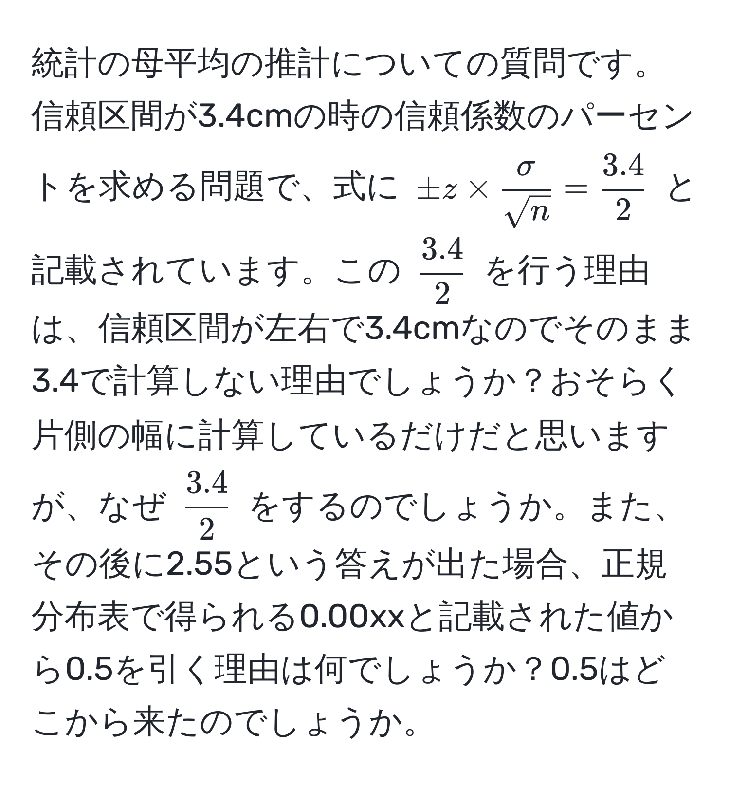 統計の母平均の推計についての質問です。信頼区間が3.4cmの時の信頼係数のパーセントを求める問題で、式に $ ± z *  sigma/sqrt(n)  =  (3.4)/2  $ と記載されています。この $  (3.4)/2  $ を行う理由は、信頼区間が左右で3.4cmなのでそのまま3.4で計算しない理由でしょうか？おそらく片側の幅に計算しているだけだと思いますが、なぜ $  (3.4)/2  $ をするのでしょうか。また、その後に2.55という答えが出た場合、正規分布表で得られる0.00xxと記載された値から0.5を引く理由は何でしょうか？0.5はどこから来たのでしょうか。