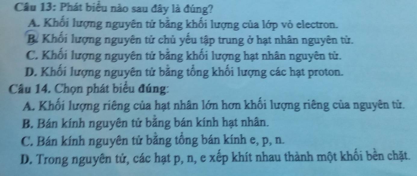 Phát biểu nào sau đây là đúng?
A. Khối lượng nguyên tử bằng khối lượng của lớp vỏ electron.
B. Khối lượng nguyên tử chủ yếu tập trung ở hạt nhân nguyên tử.
C. Khối lượng nguyên tử bằng khối lượng hạt nhân nguyên tử.
D. Khối lượng nguyên tử băng tổng khối lượng các hạt proton.
Câu 14. Chọn phát biểu đúng:
A. Khổi lượng riêng của hạt nhân lớn hơn khổi lượng riêng của nguyên tử.
B. Bán kính nguyên tử băng bán kính hạt nhân.
C. Bán kính nguyên tử bằng tổng bán kính e, p, n.
D. Trong nguyên tử, các hạt p, n, e xếp khít nhau thành một khối bền chặt.