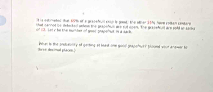 It is estimated that 65% of a grapefruit crop is good; the other 35% have rotten centers 
that cannot be detected unless the grapefruit are cut open. The grapefruit are sold in sacks 
of 12. Let r be the number of good grapefruit in a sack. 
What is the probability of getting at least one good grapefruit? (Round your answer to 
three decimal places.)