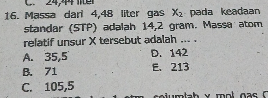 C. 24,44 liter
16. Massa dari 4,48 liter gas X_2 pada keadaan
standar (STP) adalah 14,2 gram. Massa atom
relatif unsur X tersebut adalah ... .
A. 35,5
D. 142
B. 71
E. 213
C. 105,5